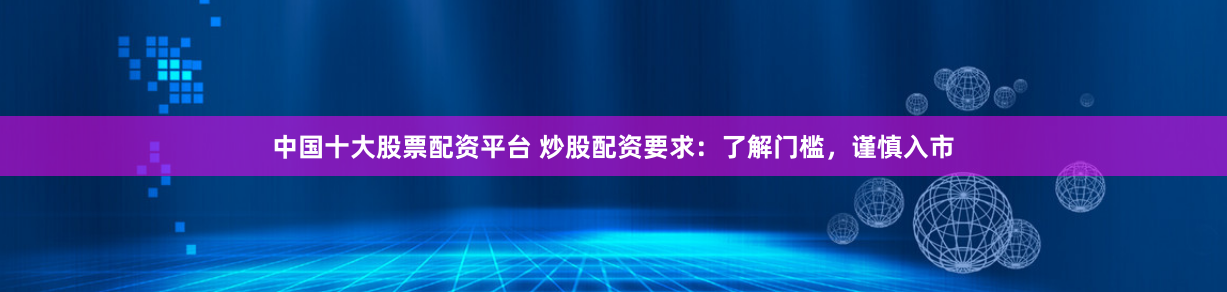 中国十大股票配资平台 炒股配资要求：了解门槛，谨慎入市