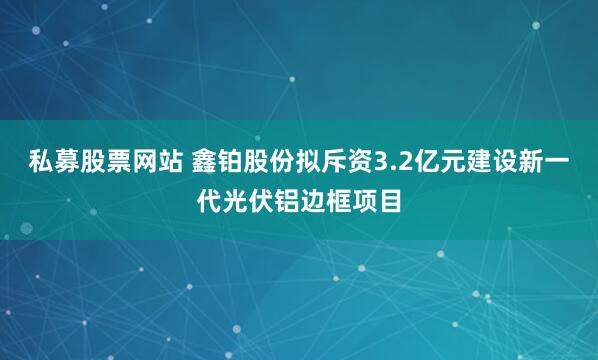 私募股票网站 鑫铂股份拟斥资3.2亿元建设新一代光伏铝边框项目