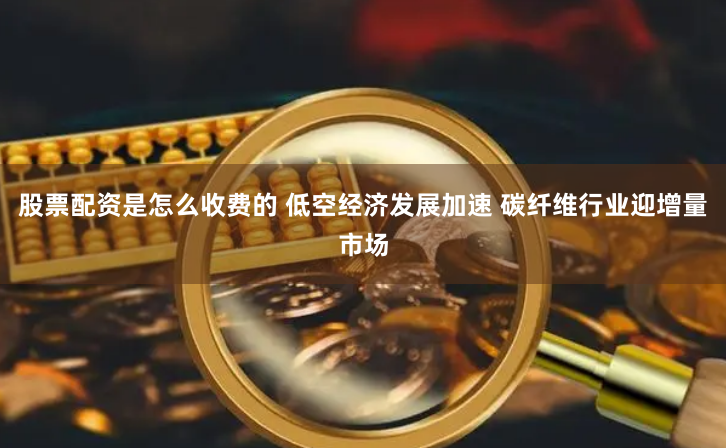 股票配资是怎么收费的 低空经济发展加速 碳纤维行业迎增量市场