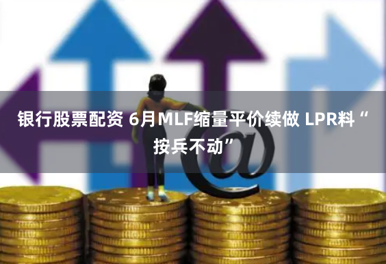 银行股票配资 6月MLF缩量平价续做 LPR料“按兵不动”
