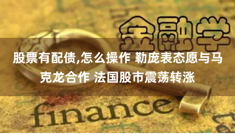 股票有配债,怎么操作 勒庞表态愿与马克龙合作 法国股市震荡转涨