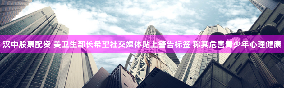 汉中股票配资 美卫生部长希望社交媒体贴上警告标签 称其危害青少年心理健康