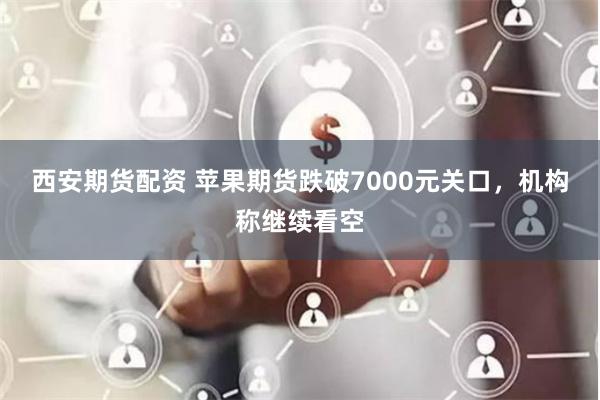 西安期货配资 苹果期货跌破7000元关口，机构称继续看空