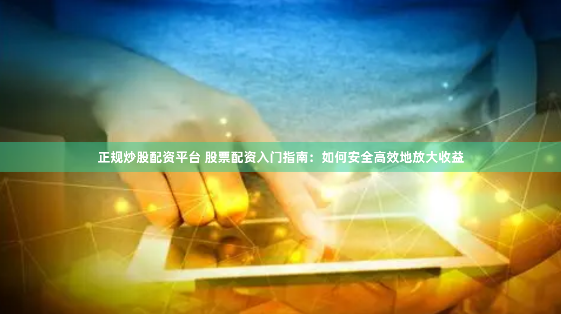正规炒股配资平台 股票配资入门指南：如何安全高效地放大收益