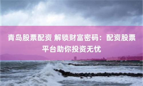 青岛股票配资 解锁财富密码：配资股票平台助你投资无忧