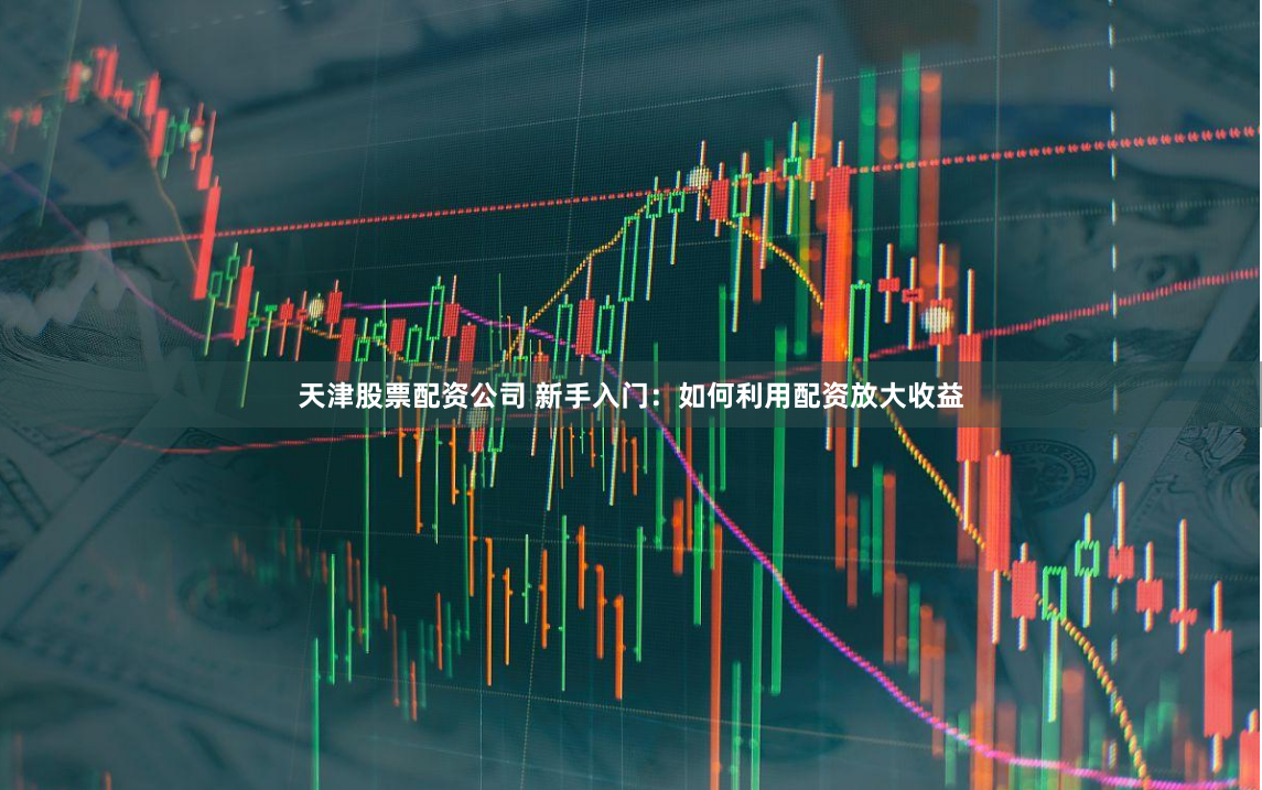 天津股票配资公司 新手入门：如何利用配资放大收益