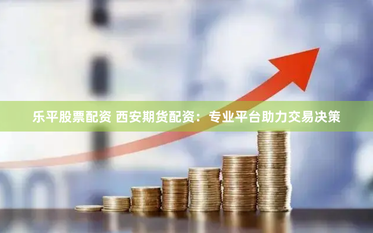 乐平股票配资 西安期货配资：专业平台助力交易决策