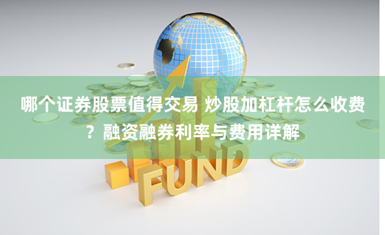 哪个证券股票值得交易 炒股加杠杆怎么收费？融资融券利率与费用详解