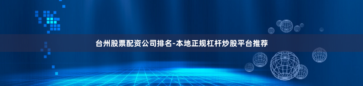 台州股票配资公司排名-本地正规杠杆炒股平台推荐